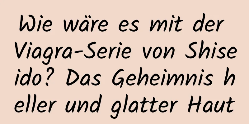 Wie wäre es mit der Viagra-Serie von Shiseido? Das Geheimnis heller und glatter Haut