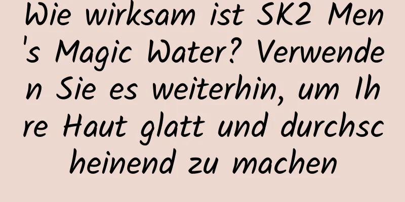 Wie wirksam ist SK2 Men's Magic Water? Verwenden Sie es weiterhin, um Ihre Haut glatt und durchscheinend zu machen