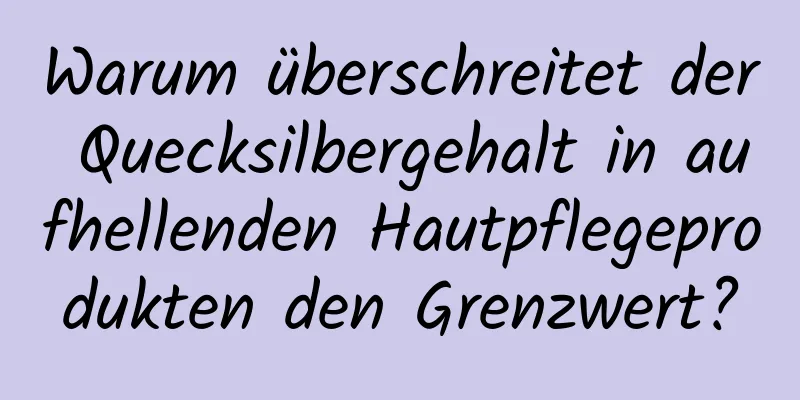Warum überschreitet der Quecksilbergehalt in aufhellenden Hautpflegeprodukten den Grenzwert?