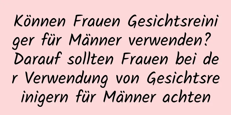 Können Frauen Gesichtsreiniger für Männer verwenden? Darauf sollten Frauen bei der Verwendung von Gesichtsreinigern für Männer achten
