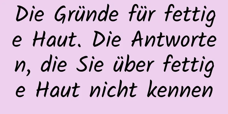 Die Gründe für fettige Haut. Die Antworten, die Sie über fettige Haut nicht kennen