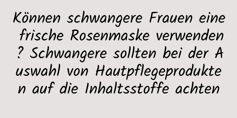 Können schwangere Frauen eine frische Rosenmaske verwenden? Schwangere sollten bei der Auswahl von Hautpflegeprodukten auf die Inhaltsstoffe achten