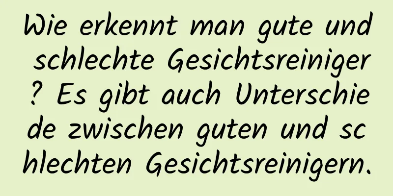 Wie erkennt man gute und schlechte Gesichtsreiniger? Es gibt auch Unterschiede zwischen guten und schlechten Gesichtsreinigern.