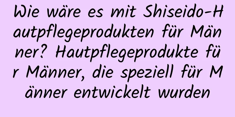 Wie wäre es mit Shiseido-Hautpflegeprodukten für Männer? Hautpflegeprodukte für Männer, die speziell für Männer entwickelt wurden