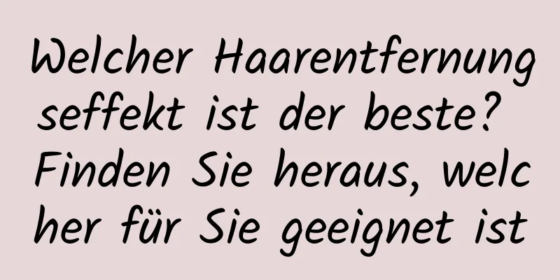 Welcher Haarentfernungseffekt ist der beste? Finden Sie heraus, welcher für Sie geeignet ist