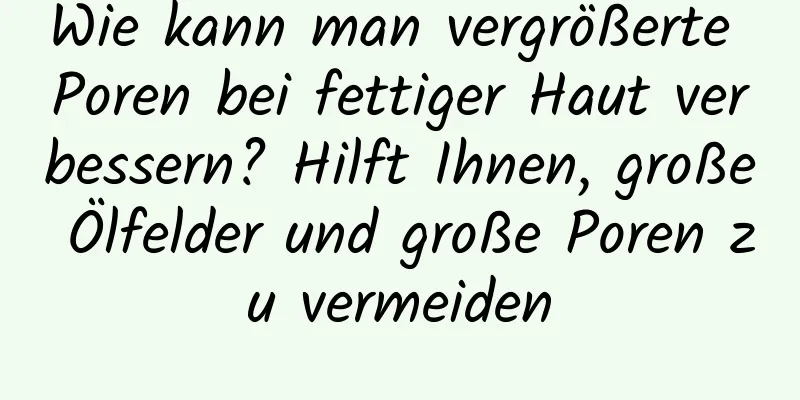 Wie kann man vergrößerte Poren bei fettiger Haut verbessern? Hilft Ihnen, große Ölfelder und große Poren zu vermeiden