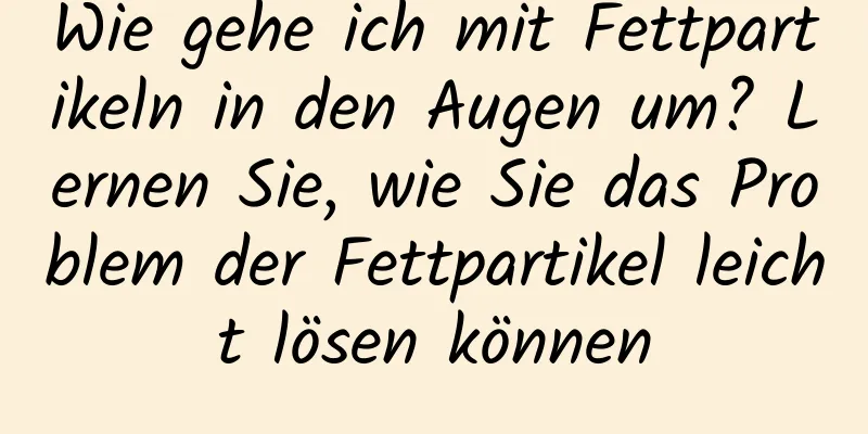 Wie gehe ich mit Fettpartikeln in den Augen um? Lernen Sie, wie Sie das Problem der Fettpartikel leicht lösen können