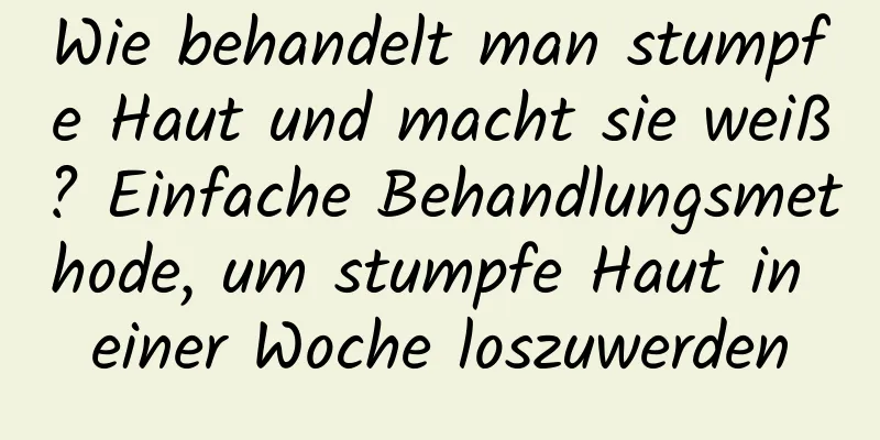 Wie behandelt man stumpfe Haut und macht sie weiß? Einfache Behandlungsmethode, um stumpfe Haut in einer Woche loszuwerden