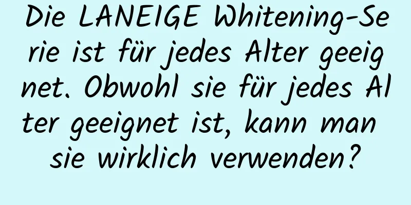 Die LANEIGE Whitening-Serie ist für jedes Alter geeignet. Obwohl sie für jedes Alter geeignet ist, kann man sie wirklich verwenden?