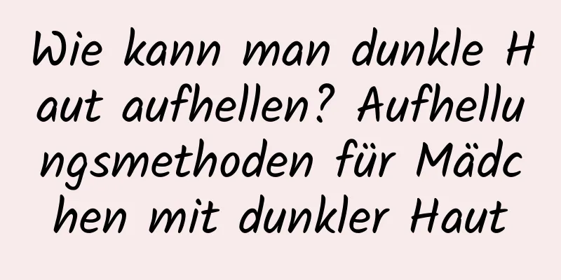 Wie kann man dunkle Haut aufhellen? Aufhellungsmethoden für Mädchen mit dunkler Haut
