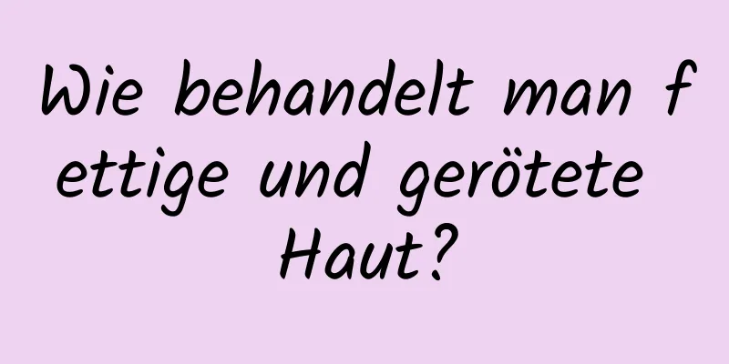 Wie behandelt man fettige und gerötete Haut?