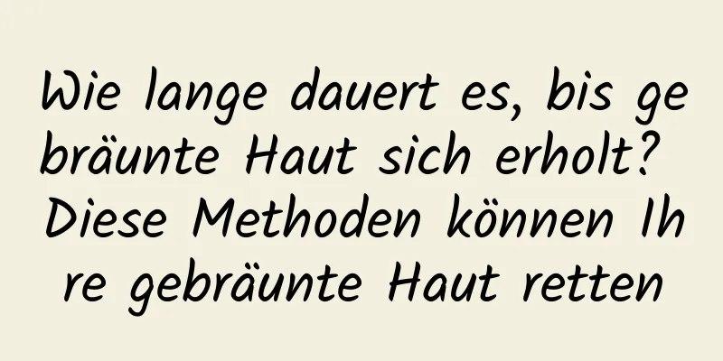 Wie lange dauert es, bis gebräunte Haut sich erholt? Diese Methoden können Ihre gebräunte Haut retten