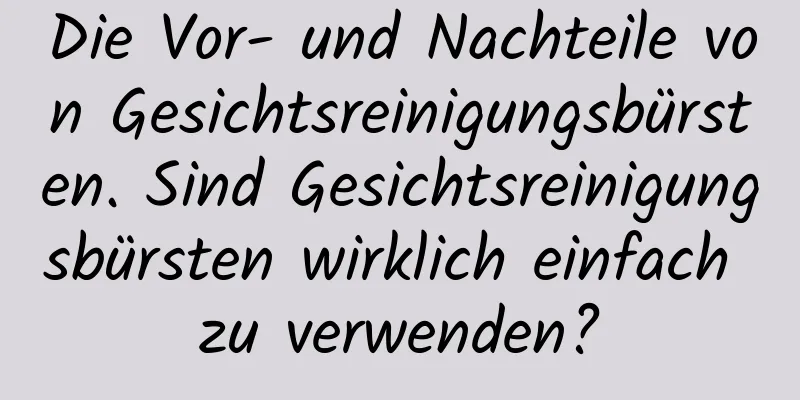 Die Vor- und Nachteile von Gesichtsreinigungsbürsten. Sind Gesichtsreinigungsbürsten wirklich einfach zu verwenden?