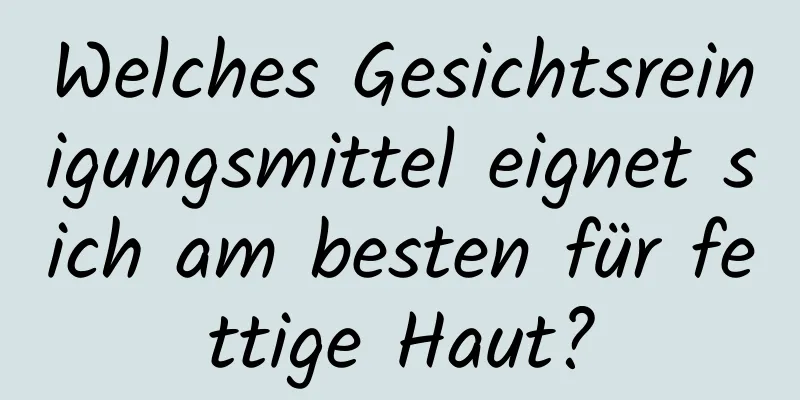 Welches Gesichtsreinigungsmittel eignet sich am besten für fettige Haut?