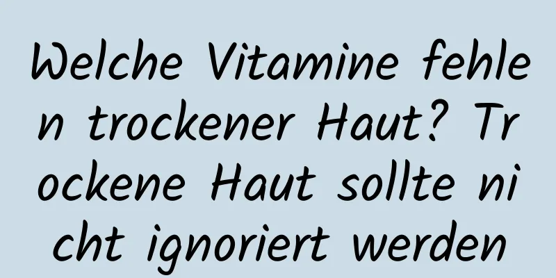 Welche Vitamine fehlen trockener Haut? Trockene Haut sollte nicht ignoriert werden