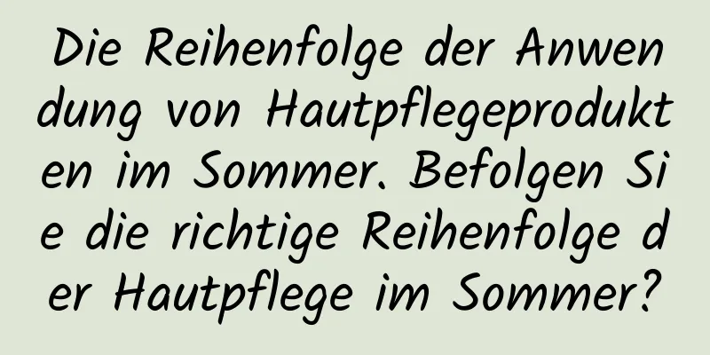Die Reihenfolge der Anwendung von Hautpflegeprodukten im Sommer. Befolgen Sie die richtige Reihenfolge der Hautpflege im Sommer?