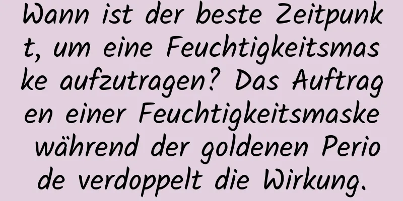 Wann ist der beste Zeitpunkt, um eine Feuchtigkeitsmaske aufzutragen? Das Auftragen einer Feuchtigkeitsmaske während der goldenen Periode verdoppelt die Wirkung.