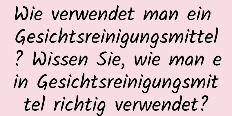 Wie verwendet man ein Gesichtsreinigungsmittel? Wissen Sie, wie man ein Gesichtsreinigungsmittel richtig verwendet?