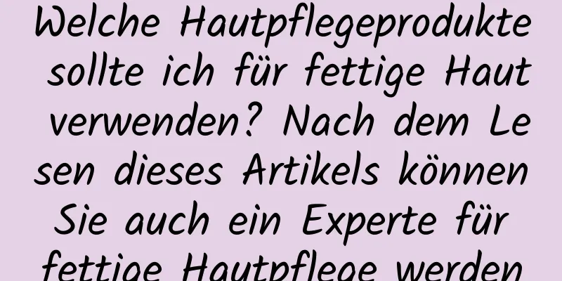 Welche Hautpflegeprodukte sollte ich für fettige Haut verwenden? Nach dem Lesen dieses Artikels können Sie auch ein Experte für fettige Hautpflege werden