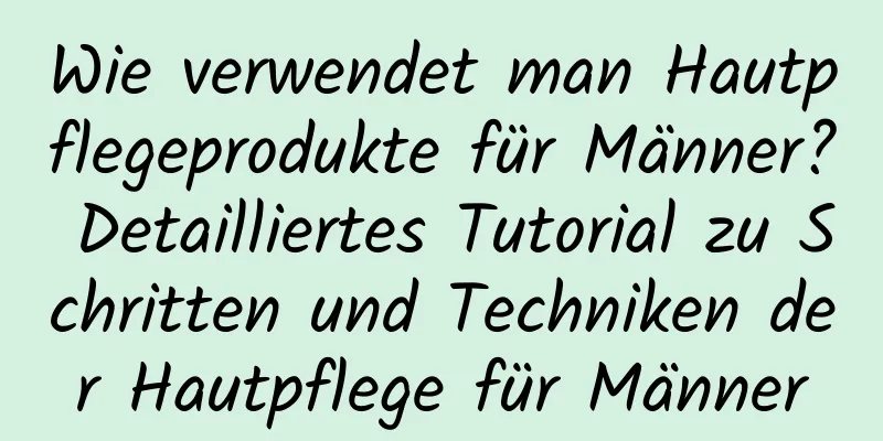 Wie verwendet man Hautpflegeprodukte für Männer? Detailliertes Tutorial zu Schritten und Techniken der Hautpflege für Männer