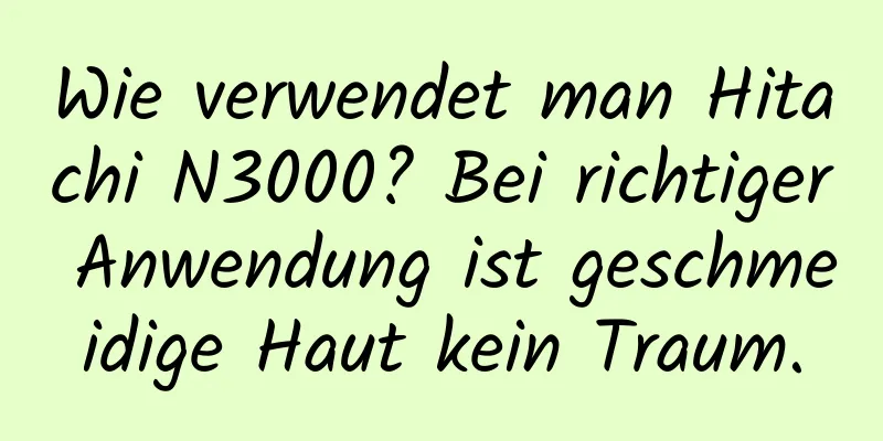 Wie verwendet man Hitachi N3000? Bei richtiger Anwendung ist geschmeidige Haut kein Traum.