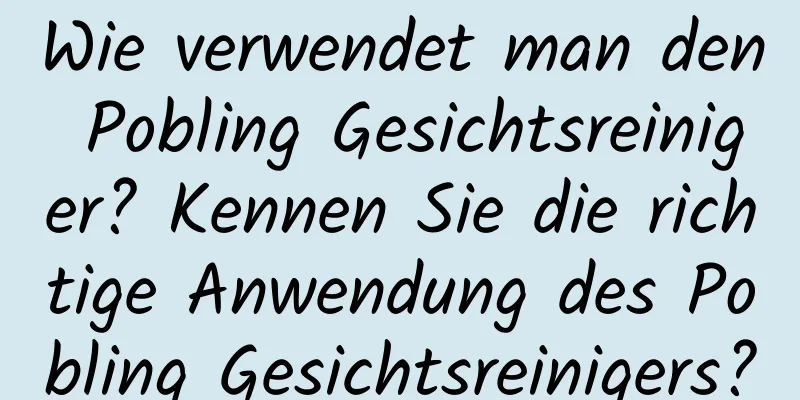Wie verwendet man den Pobling Gesichtsreiniger? Kennen Sie die richtige Anwendung des Pobling Gesichtsreinigers?