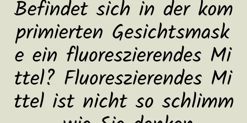 Befindet sich in der komprimierten Gesichtsmaske ein fluoreszierendes Mittel? Fluoreszierendes Mittel ist nicht so schlimm, wie Sie denken.