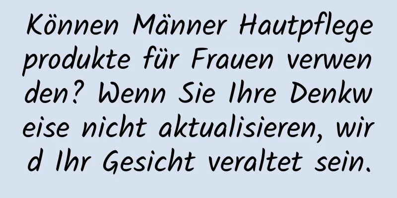 Können Männer Hautpflegeprodukte für Frauen verwenden? Wenn Sie Ihre Denkweise nicht aktualisieren, wird Ihr Gesicht veraltet sein.