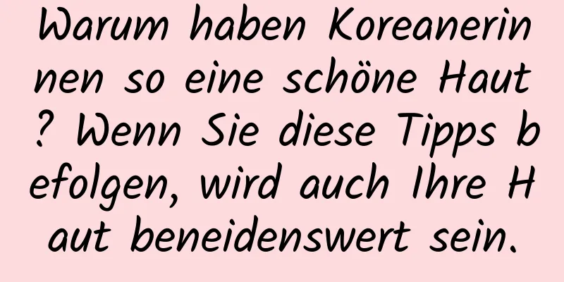 Warum haben Koreanerinnen so eine schöne Haut? Wenn Sie diese Tipps befolgen, wird auch Ihre Haut beneidenswert sein.