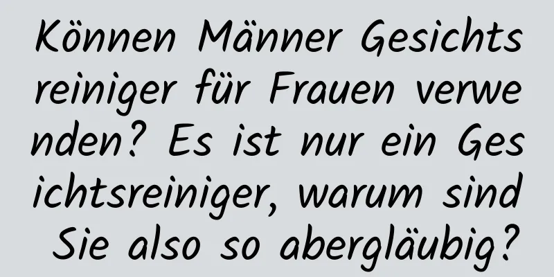 Können Männer Gesichtsreiniger für Frauen verwenden? Es ist nur ein Gesichtsreiniger, warum sind Sie also so abergläubig?