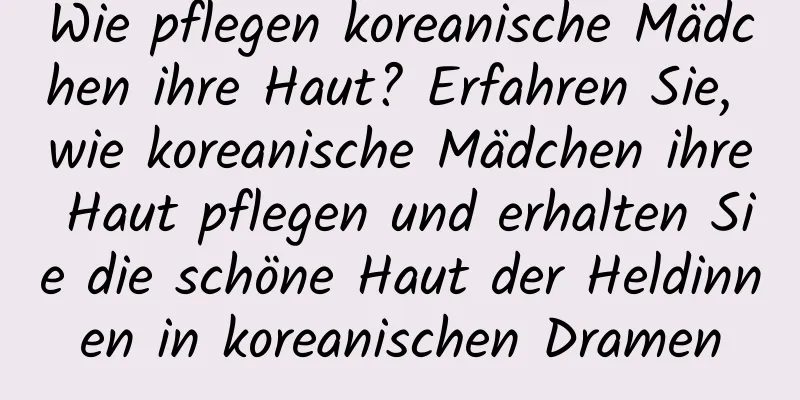 Wie pflegen koreanische Mädchen ihre Haut? Erfahren Sie, wie koreanische Mädchen ihre Haut pflegen und erhalten Sie die schöne Haut der Heldinnen in koreanischen Dramen