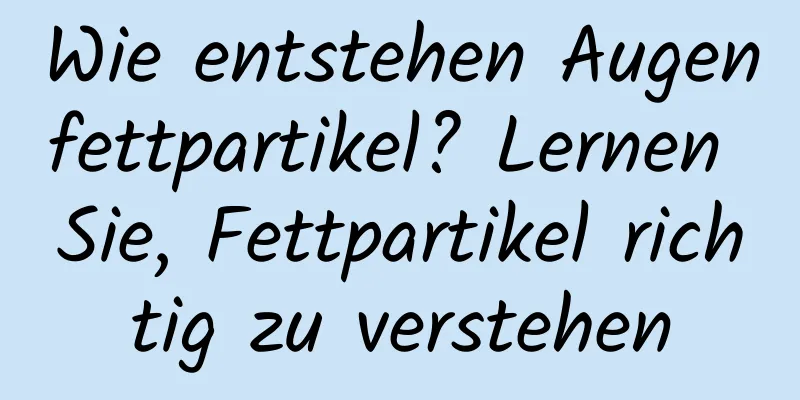 Wie entstehen Augenfettpartikel? Lernen Sie, Fettpartikel richtig zu verstehen