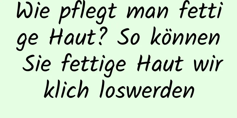 Wie pflegt man fettige Haut? So können Sie fettige Haut wirklich loswerden