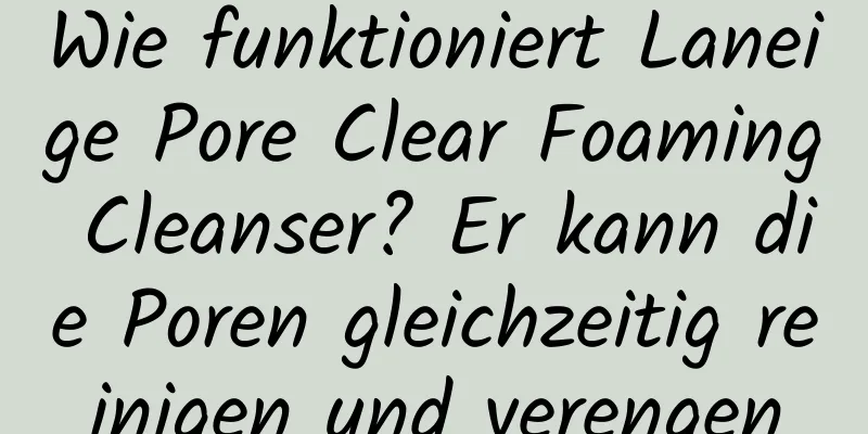 Wie funktioniert Laneige Pore Clear Foaming Cleanser? Er kann die Poren gleichzeitig reinigen und verengen