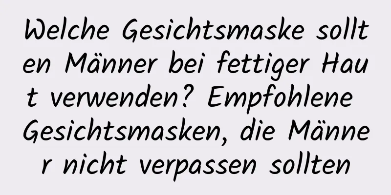 Welche Gesichtsmaske sollten Männer bei fettiger Haut verwenden? Empfohlene Gesichtsmasken, die Männer nicht verpassen sollten