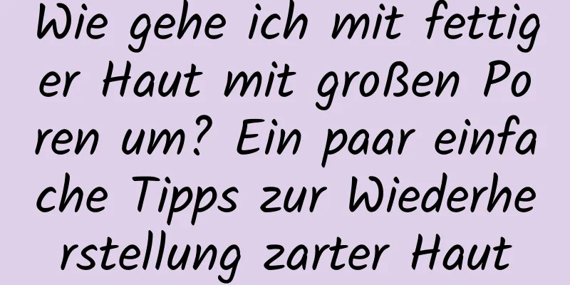 Wie gehe ich mit fettiger Haut mit großen Poren um? Ein paar einfache Tipps zur Wiederherstellung zarter Haut