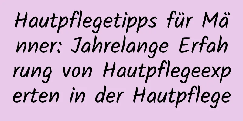 Hautpflegetipps für Männer: Jahrelange Erfahrung von Hautpflegeexperten in der Hautpflege