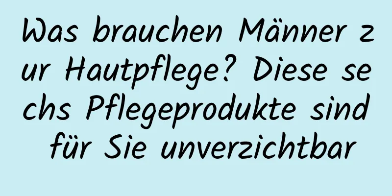 Was brauchen Männer zur Hautpflege? Diese sechs Pflegeprodukte sind für Sie unverzichtbar