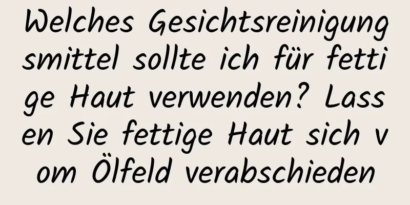 Welches Gesichtsreinigungsmittel sollte ich für fettige Haut verwenden? Lassen Sie fettige Haut sich vom Ölfeld verabschieden