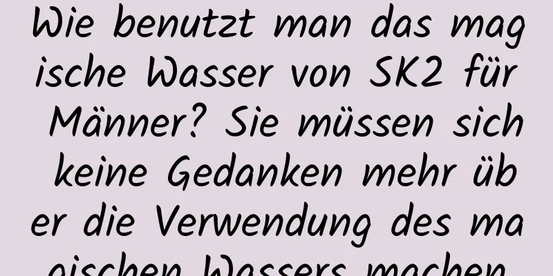 Wie benutzt man das magische Wasser von SK2 für Männer? Sie müssen sich keine Gedanken mehr über die Verwendung des magischen Wassers machen