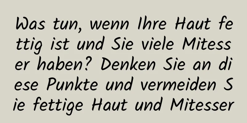 Was tun, wenn Ihre Haut fettig ist und Sie viele Mitesser haben? Denken Sie an diese Punkte und vermeiden Sie fettige Haut und Mitesser