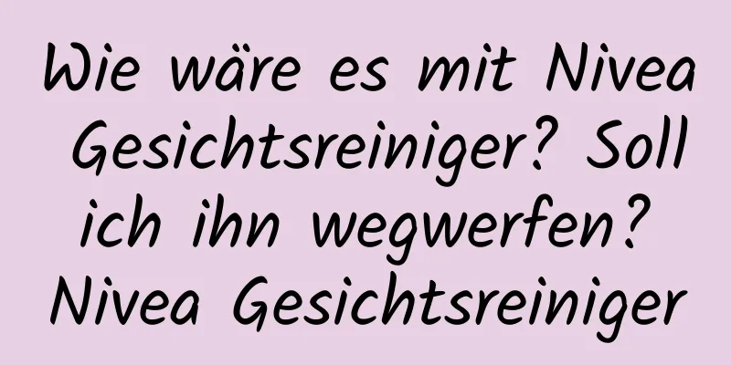 Wie wäre es mit Nivea Gesichtsreiniger? Soll ich ihn wegwerfen? Nivea Gesichtsreiniger