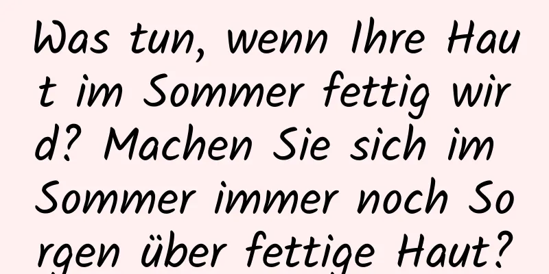 Was tun, wenn Ihre Haut im Sommer fettig wird? Machen Sie sich im Sommer immer noch Sorgen über fettige Haut?