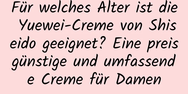 Für welches Alter ist die Yuewei-Creme von Shiseido geeignet? Eine preisgünstige und umfassende Creme für Damen