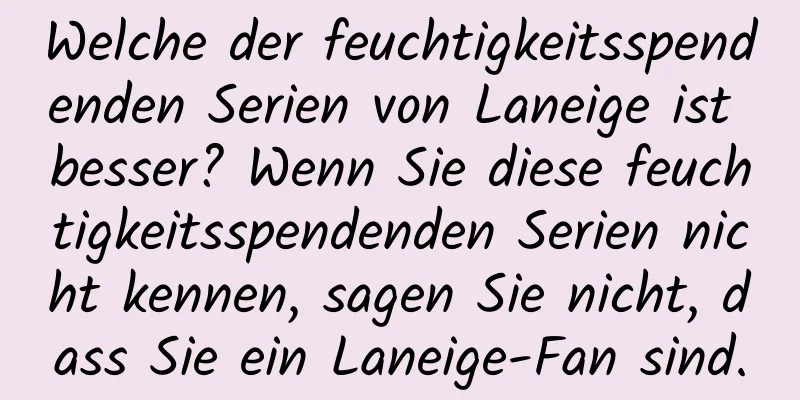 Welche der feuchtigkeitsspendenden Serien von Laneige ist besser? Wenn Sie diese feuchtigkeitsspendenden Serien nicht kennen, sagen Sie nicht, dass Sie ein Laneige-Fan sind.