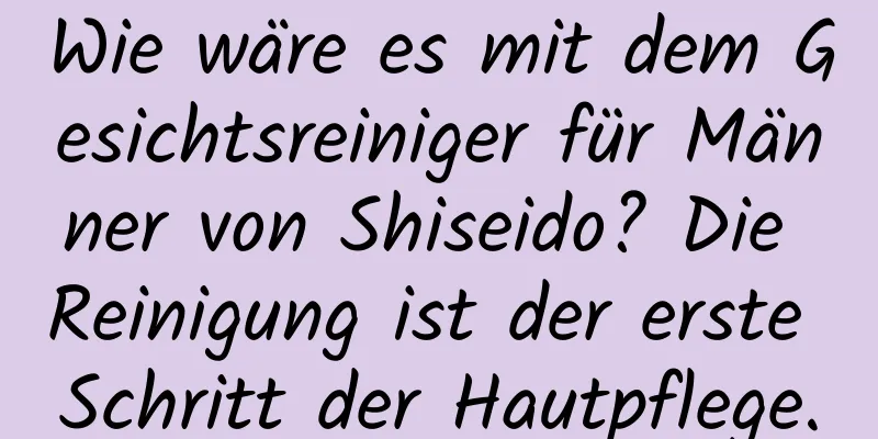 Wie wäre es mit dem Gesichtsreiniger für Männer von Shiseido? Die Reinigung ist der erste Schritt der Hautpflege.