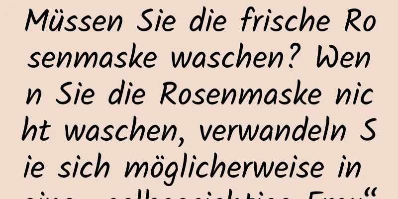 Müssen Sie die frische Rosenmaske waschen? Wenn Sie die Rosenmaske nicht waschen, verwandeln Sie sich möglicherweise in eine „gelbgesichtige Frau“