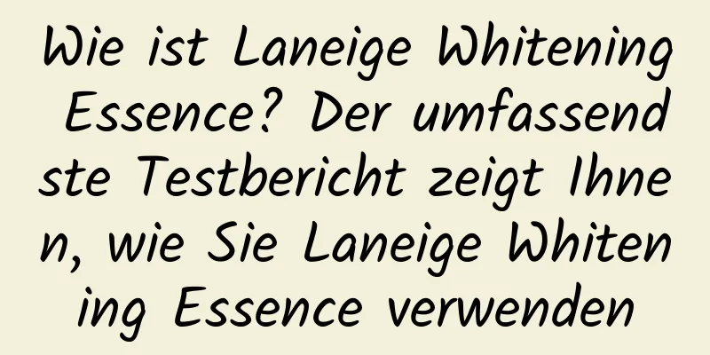 Wie ist Laneige Whitening Essence? Der umfassendste Testbericht zeigt Ihnen, wie Sie Laneige Whitening Essence verwenden