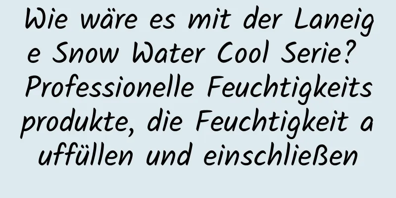 Wie wäre es mit der Laneige Snow Water Cool Serie? Professionelle Feuchtigkeitsprodukte, die Feuchtigkeit auffüllen und einschließen