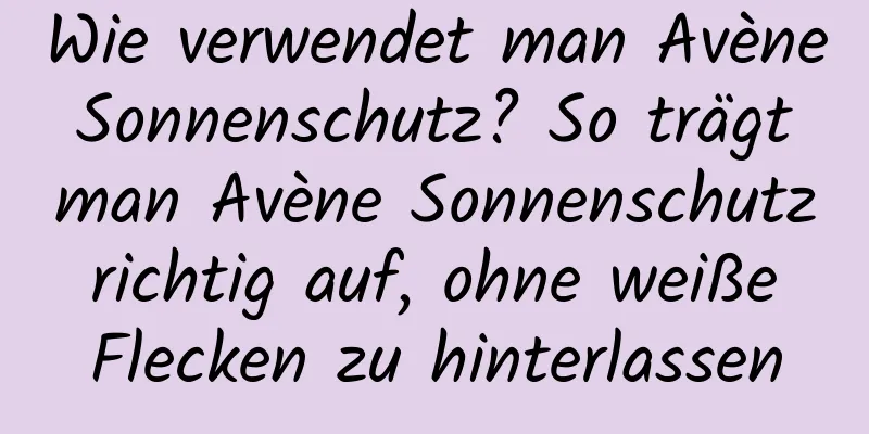 Wie verwendet man Avène Sonnenschutz? So trägt man Avène Sonnenschutz richtig auf, ohne weiße Flecken zu hinterlassen